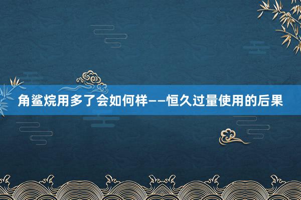 角鲨烷用多了会如何样——恒久过量使用的后果