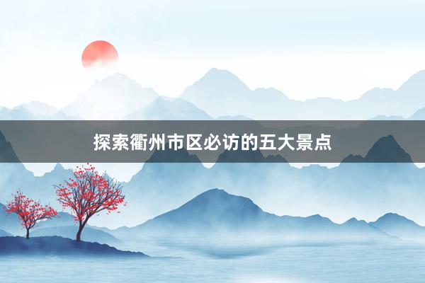 探索衢州市区必访的五大景点