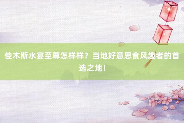 佳木斯水宴至尊怎样样？当地好意思食风趣者的首选之地！