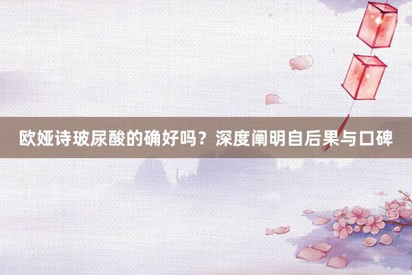 欧娅诗玻尿酸的确好吗？深度阐明自后果与口碑